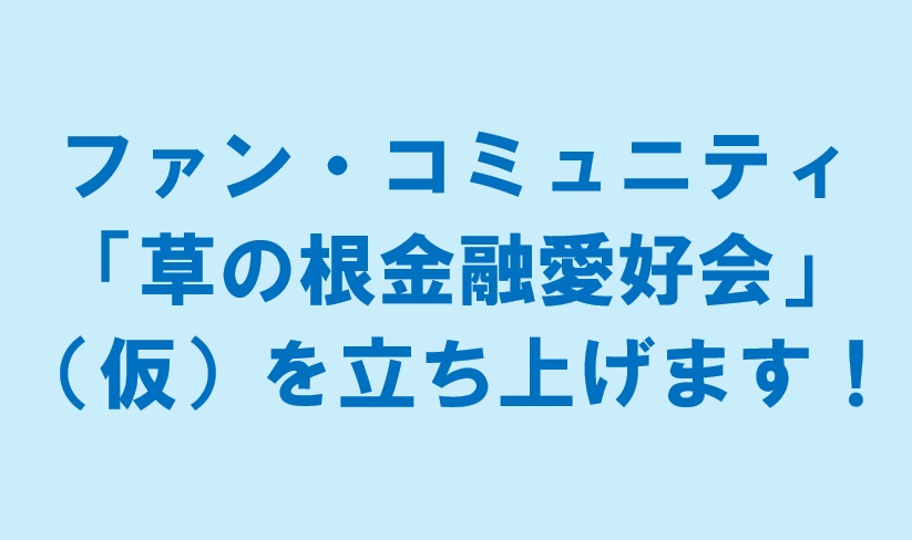 ファン・コミュニティ「草の根金融愛好会」（仮）を立ち上げます！